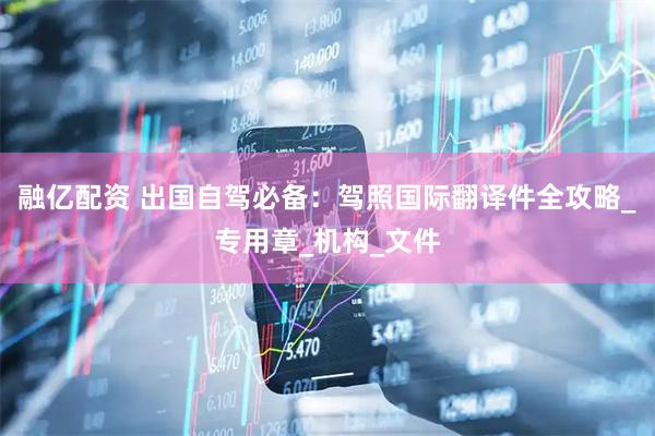 融亿配资 出国自驾必备：驾照国际翻译件全攻略_专用章_机构_文件