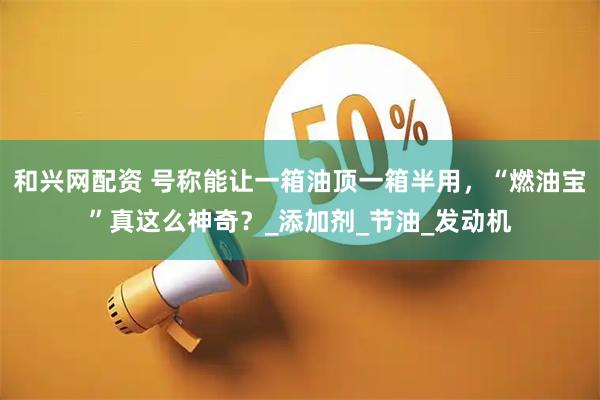 和兴网配资 号称能让一箱油顶一箱半用，“燃油宝”真这么神奇？_添加剂_节油_发动机