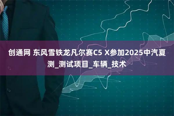 创通网 东风雪铁龙凡尔赛C5 X参加2025中汽夏测_测试项目_车辆_技术