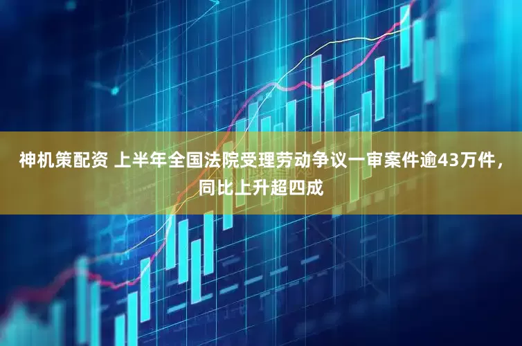 神机策配资 上半年全国法院受理劳动争议一审案件逾43万件，同比上升超四成