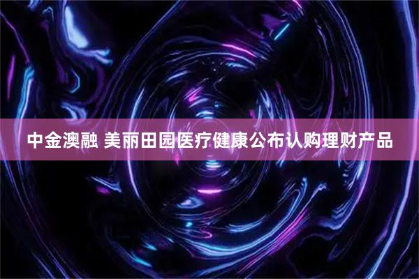 中金澳融 美丽田园医疗健康公布认购理财产品