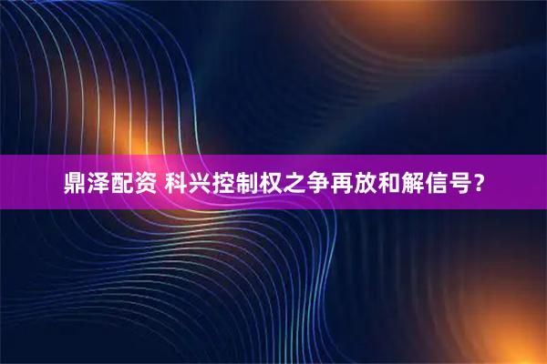 鼎泽配资 科兴控制权之争再放和解信号？