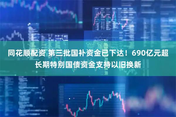 同花顺配资 第三批国补资金已下达！690亿元超长期特别国债资金支持以旧换新