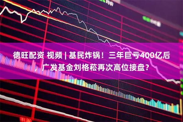 德旺配资 视频 | 基民炸锅！三年巨亏400亿后，广发基金刘格菘再次高位接盘？