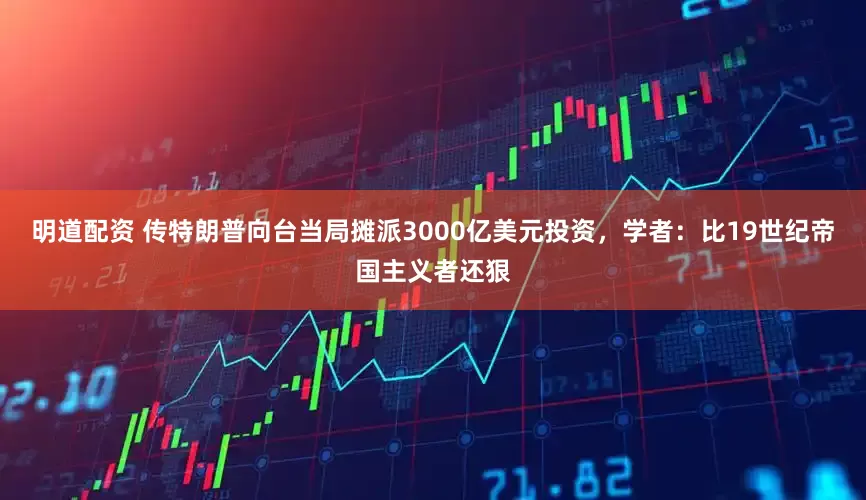 明道配资 传特朗普向台当局摊派3000亿美元投资，学者：比19世纪帝国主义者还狠