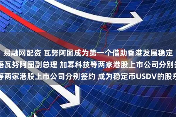 易融网配资 瓦努阿图成为第一个借助香港发展稳定币的国家 香港特首会晤瓦努阿图副总理 加幂科技等两家港股上市公司分别签约 成为稳定币USDV的股东
