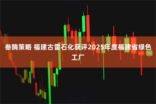叁酶策略 福建古雷石化获评2025年度福建省绿色工厂