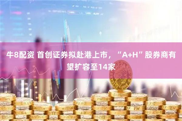 牛8配资 首创证券拟赴港上市，“A+H”股券商有望扩容至14家