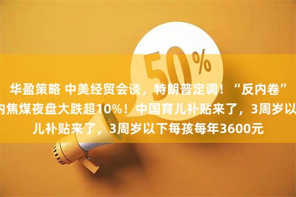 华盈策略 中美经贸会谈，特朗普定调！“反内卷”狂欢急速降温，国内焦煤夜盘大跌超10%！中国育儿补贴来了，3周岁以下每孩每年3600元