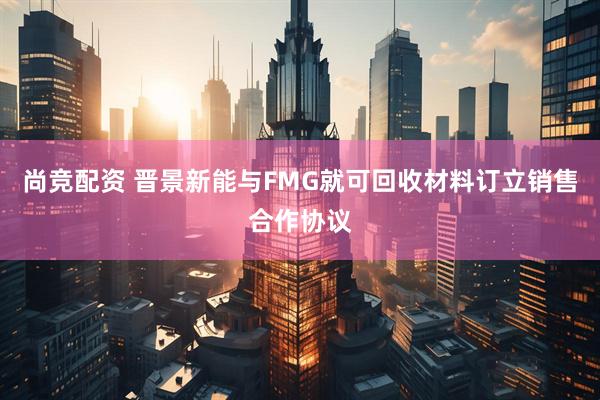 尚竞配资 晋景新能与FMG就可回收材料订立销售合作协议