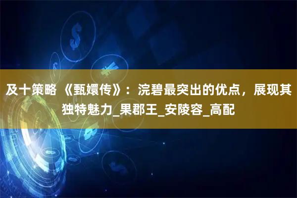 及十策略 《甄嬛传》：浣碧最突出的优点，展现其独特魅力_果郡王_安陵容_高配