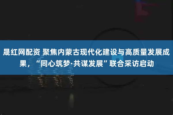晟红网配资 聚焦内蒙古现代化建设与高质量发展成果，“同心筑梦·共谋发展”联合采访启动