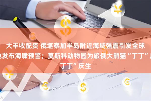 大丰收配资 俄堪察加半岛附近海域强震引发全球多地发布海啸预警；莫斯科动物园为旅俄大熊猫“丁丁”庆生