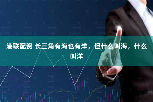 港联配资 长三角有海也有洋，但什么叫海，什么叫洋