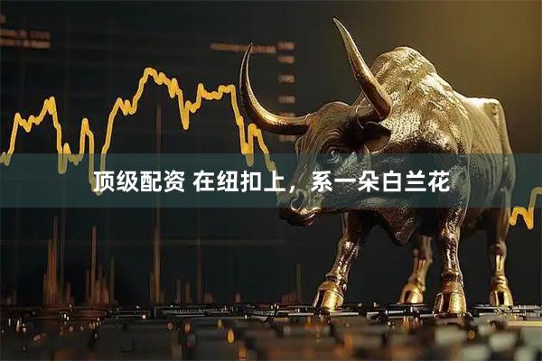 顶级配资 在纽扣上，系一朵白兰花