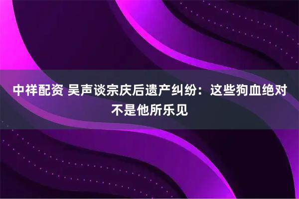 中祥配资 吴声谈宗庆后遗产纠纷：这些狗血绝对不是他所乐见