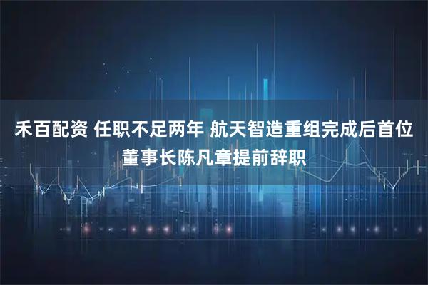 禾百配资 任职不足两年 航天智造重组完成后首位董事长陈凡章提前辞职