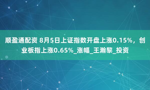 顺盈通配资 8月5日上证指数开盘上涨0.15%，创业板指上涨0.65%_涨幅_王瀚黎_投资