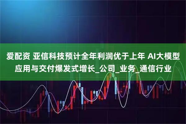 爱配资 亚信科技预计全年利润优于上年 AI大模型应用与交付爆发式增长_公司_业务_通信行业