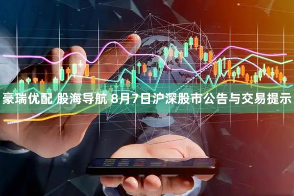 豪瑞优配 股海导航 8月7日沪深股市公告与交易提示