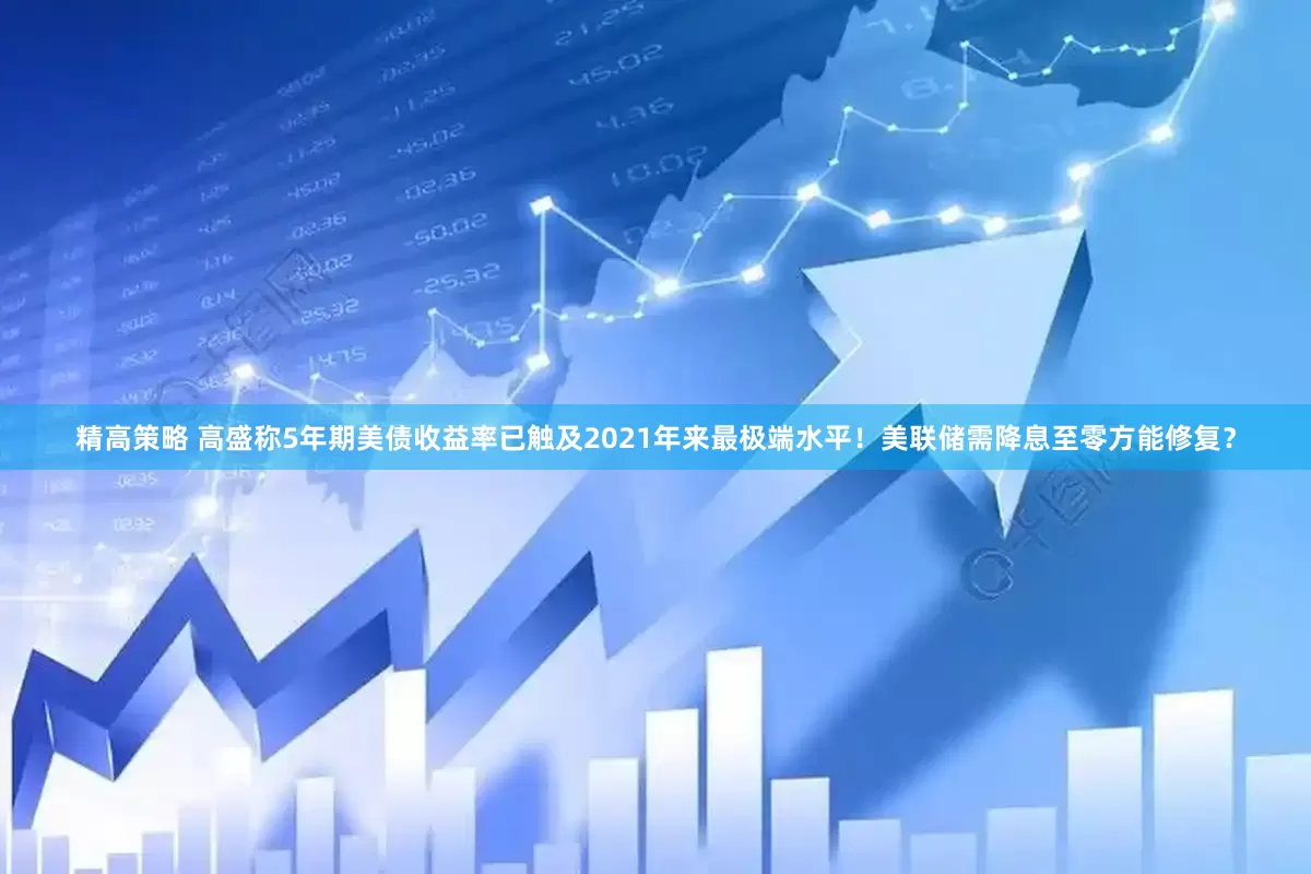 精高策略 高盛称5年期美债收益率已触及2021年来最极端水平！美联储需降息至零方能修复？