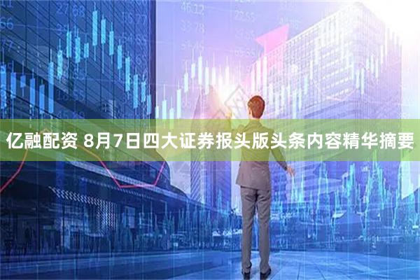 亿融配资 8月7日四大证券报头版头条内容精华摘要