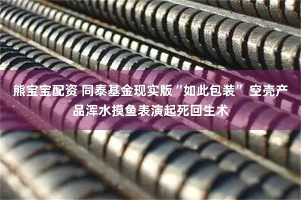 熊宝宝配资 同泰基金现实版“如此包装” 空壳产品浑水摸鱼表演起死回生术