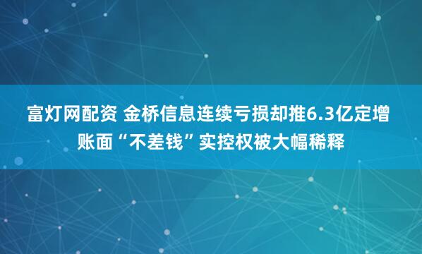 富灯网配资 金桥信息连续亏损却推6.3亿定增 账面“不差钱”实控权被大幅稀释