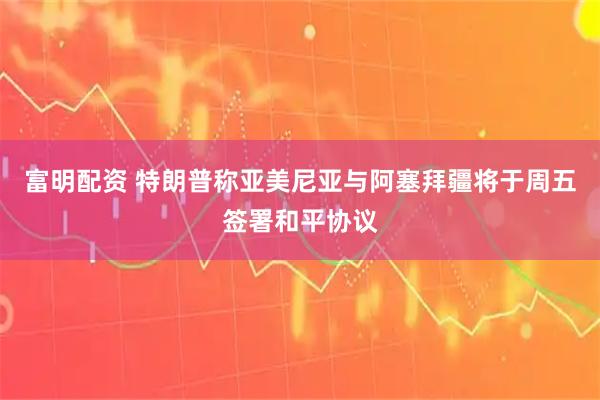富明配资 特朗普称亚美尼亚与阿塞拜疆将于周五签署和平协议