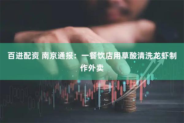 百进配资 南京通报：一餐饮店用草酸清洗龙虾制作外卖
