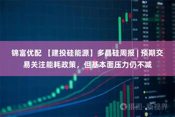 锦富优配 【建投硅能源】多晶硅周报 | 预期交易关注能耗政策，但基本面压力仍不减