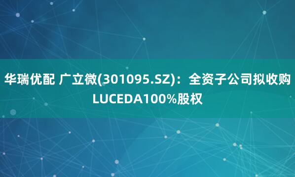 华瑞优配 广立微(301095.SZ)：全资子公司拟收购LUCEDA100%股权