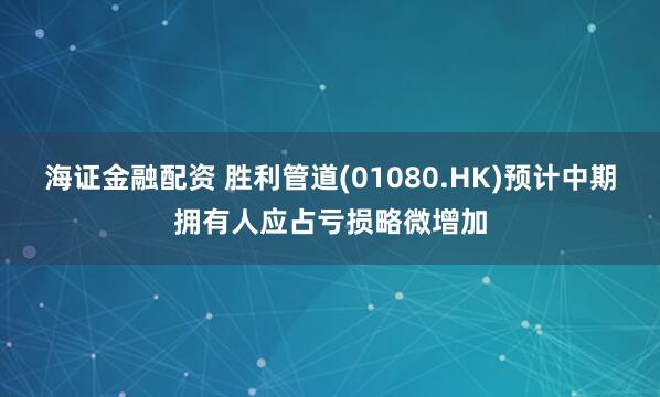 海证金融配资 胜利管道(01080.HK)预计中期拥有人应占亏损略微增加