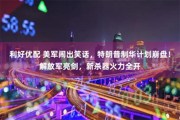 利好优配 美军闹出笑话，特朗普制华计划崩盘！解放军亮剑，新杀器火力全开
