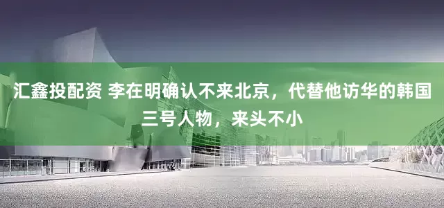 汇鑫投配资 李在明确认不来北京，代替他访华的韩国三号人物，来头不小