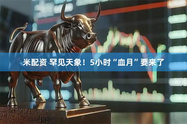 米配资 罕见天象！5小时“血月”要来了