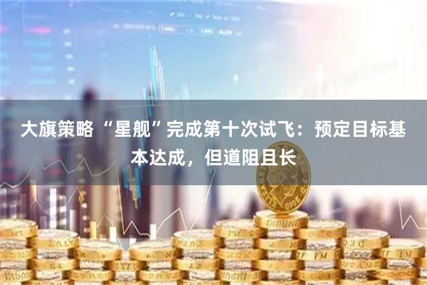 大旗策略 “星舰”完成第十次试飞：预定目标基本达成，但道阻且长