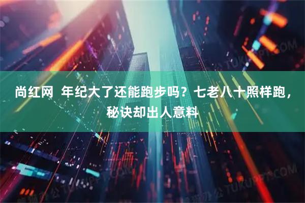 尚红网  年纪大了还能跑步吗？七老八十照样跑，秘诀却出人意料