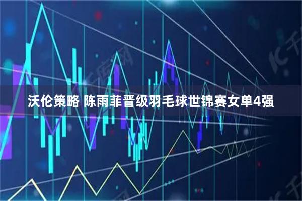 沃伦策略 陈雨菲晋级羽毛球世锦赛女单4强