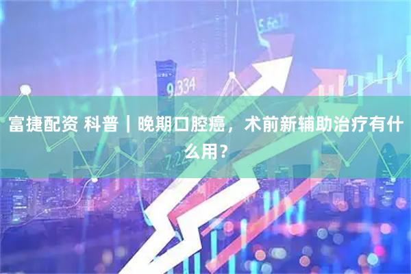 富捷配资 科普｜晚期口腔癌，术前新辅助治疗有什么用？