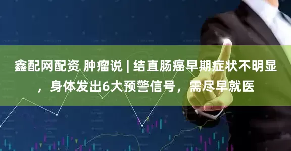 鑫配网配资 肿瘤说 | 结直肠癌早期症状不明显，身体发出6大预警信号，需尽早就医