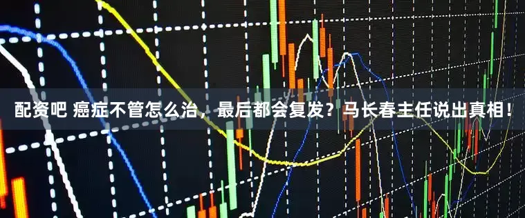 配资吧 癌症不管怎么治，最后都会复发？马长春主任说出真相！