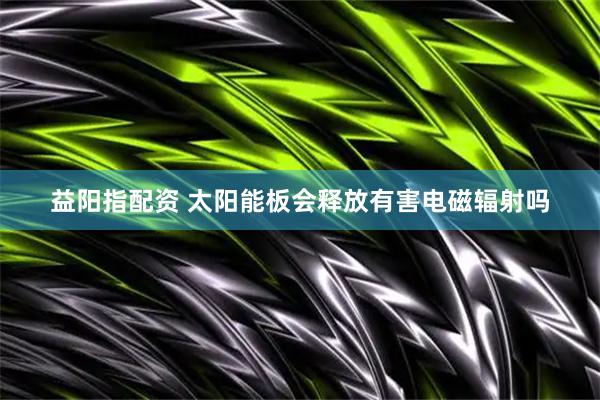 益阳指配资 太阳能板会释放有害电磁辐射吗