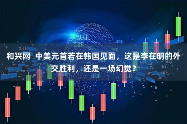 和兴网  中美元首若在韩国见面，这是李在明的外交胜利，还是一场幻觉？