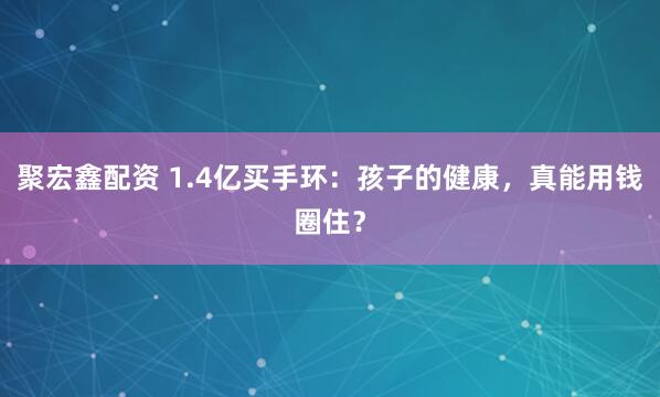 聚宏鑫配资 1.4亿买手环：孩子的健康，真能用钱圈住？