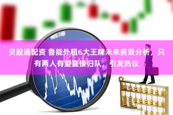 贝股通配资 鲁能外租6大王牌未来前景分析，只有两人有望直接归队，引发热议