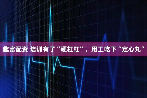 趣富配资 培训有了“硬杠杠”，用工吃下“定心丸”