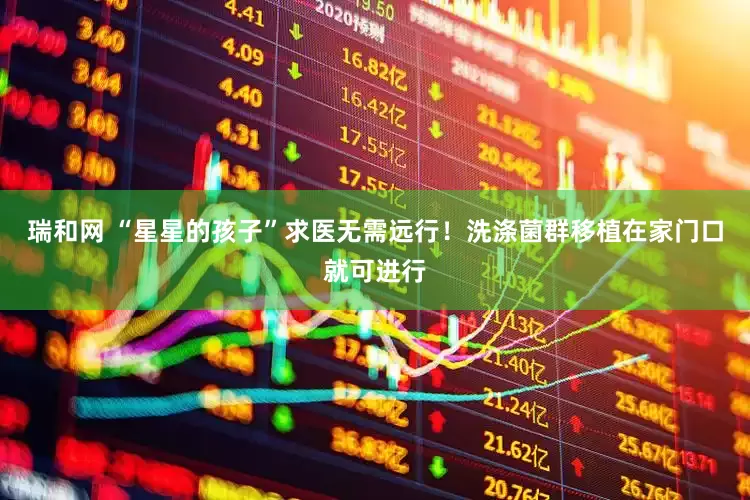 瑞和网 “星星的孩子”求医无需远行！洗涤菌群移植在家门口就可进行
