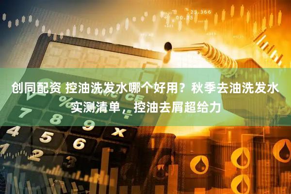 创同配资 控油洗发水哪个好用？秋季去油洗发水实测清单，控油去屑超给力