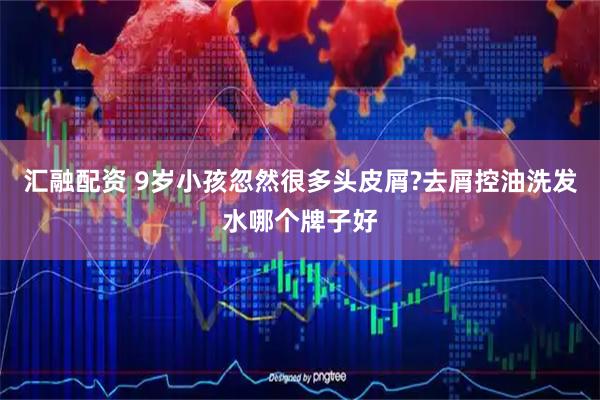 汇融配资 9岁小孩忽然很多头皮屑?去屑控油洗发水哪个牌子好